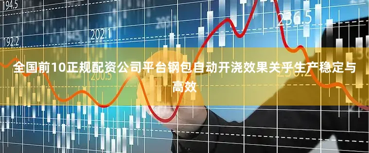 全国前10正规配资公司平台钢包自动开浇效果关乎生产稳定与高效