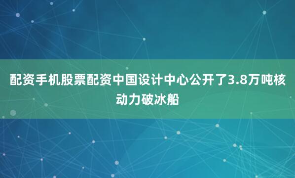 配资手机股票配资中国设计中心公开了3.8万吨核动力破冰船