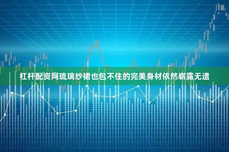 杠杆配资网琉璃纱裙也包不住的完美身材依然崭露无遗