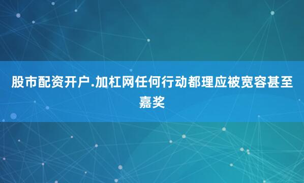 股市配资开户.加杠网任何行动都理应被宽容甚至嘉奖