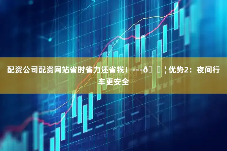 配资公司配资网站省时省力还省钱！---🔦 优势2：夜间行车更安全