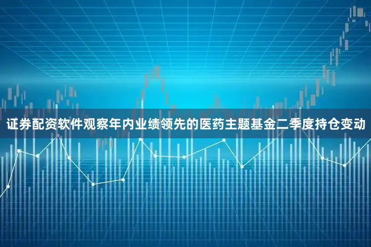 证券配资软件　　观察年内业绩领先的医药主题基金二季度持仓变动