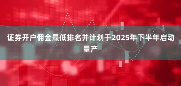 证券开户佣金最低排名并计划于2025年下半年启动量产